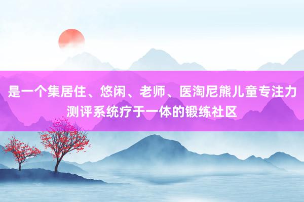 是一个集居住、悠闲、老师、医淘尼熊儿童专注力测评系统疗于一体的锻练社区