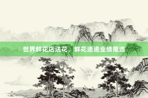 世界鲜花店送花，鲜花速递业绩推选